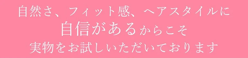 自然さ、フィット感、ヘアスタイルに自身があるからこそ実物をお試しいただいております
