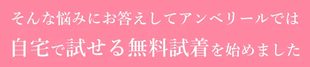 そんな悩みにお答えしてアンベリールでは自宅で試せる無料試着を始めました