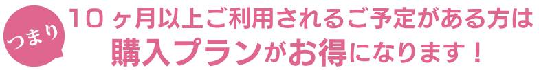 10ヶ月以上ご利用されるご予定がある方は購入プランがお得になります!
