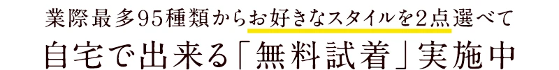 業界最多９５種類からお好きなスタイルを２点選べて自宅で出来る「無料試着」実施中