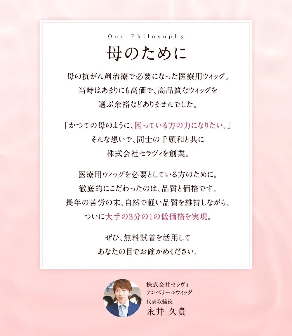 「母のために」母の抗がん剤治療で必要になった医療用ウィッグ。当時はあまりにも高価で、高品質なウィッグを選ぶ余裕などありませんでした。「かつての母のように、困っている方の力になりたい。」そんな想いで、同士の千頭和と共に株式会社セラヴィを創業。医療用ウィッグを必要としている方のために。徹底的にこだわったのは、品質と価格です。長年の苦労の末、自然で軽い品質を維持しながら、ついに大手の３分の１の低価格を実現。ぜひ、無料試着を活用してあなたの目でお確かめください。｜医療用ウィッグのアンベリール