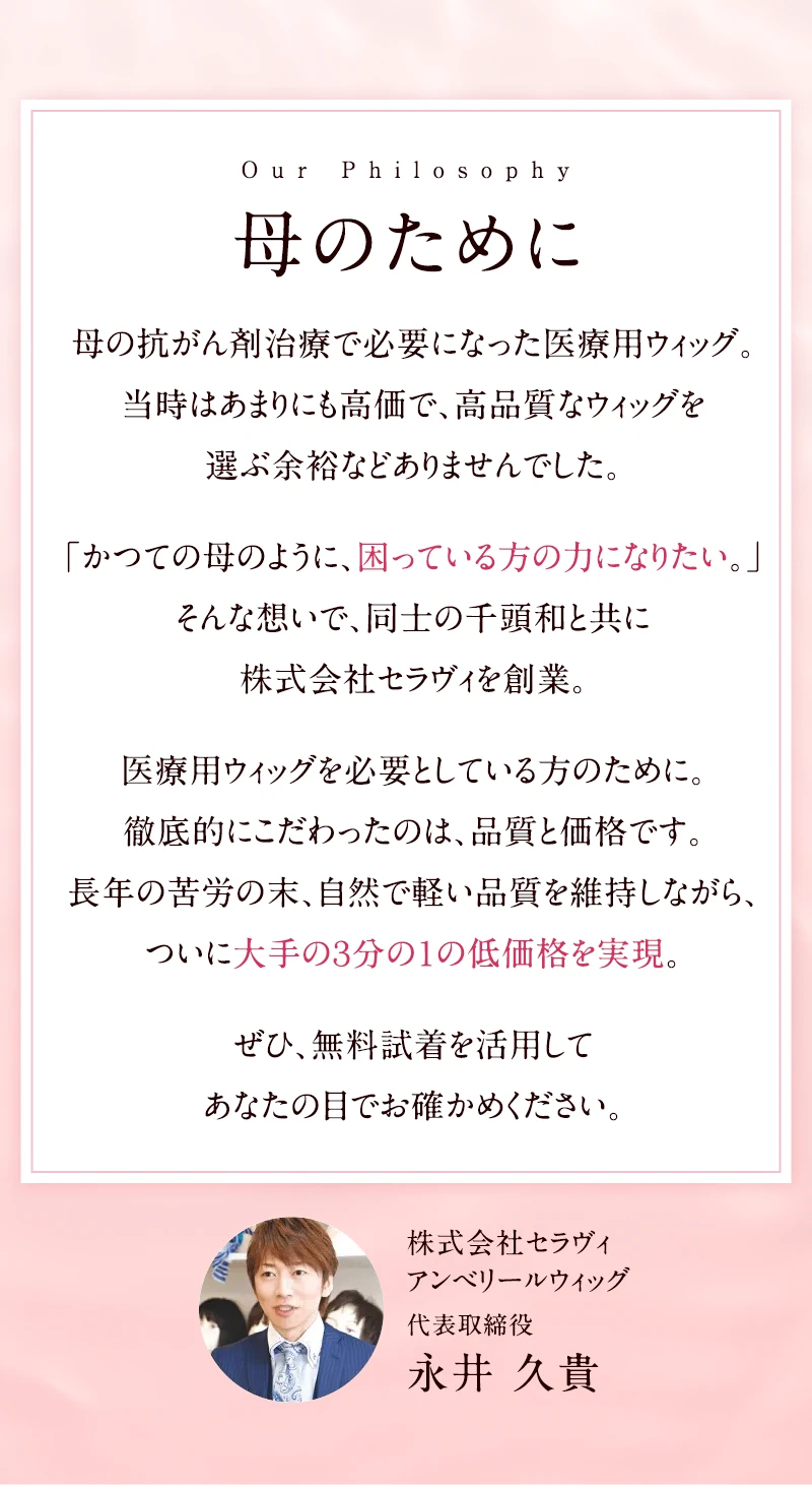 「母のために」母の抗がん剤治療で必要になった医療用ウィッグ。当時はあまりにも高価で、高品質なウィッグを選ぶ余裕などありませんでした。「かつての母のように、困っている方の力になりたい。」そんな想いで、同士の千頭和と共に株式会社セラヴィを創業。医療用ウィッグを必要としている方のために。徹底的にこだわったのは、品質と価格です。長年の苦労の末、自然で軽い品質を維持しながら、ついに大手の３分の１の低価格を実現。ぜひ、無料試着を活用してあなたの目でお確かめください。