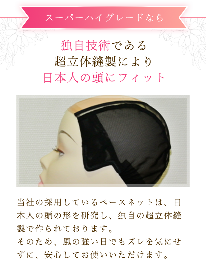 スーパーハイグレードなら 独自技術である 超立体縫製により 日本人の頭にフィット 当社の採用しているベースネットは、日本人の頭の形を研究し、独自の超立体縫製で作られております。 そのため、風の強い日でもズレを気にせずに、安心してお使いいただけます
