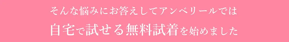 そんな悩みにお答えしてアンベリールでは自宅で試せる無料試着を始めました
