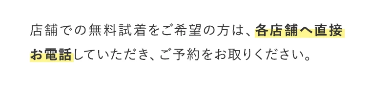 店舗での無料試着をご希望の方は、各店舗へ直接お電話していただき、ご予約をお取りください。
