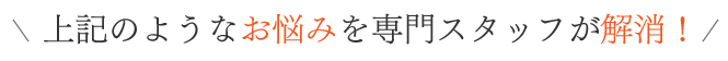 上記のようなお悩みを専門スタッフが解消！